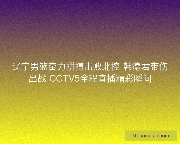 辽宁男篮奋力拼搏击败北控 韩德君带伤出战 CCTV5全程直播精彩瞬间