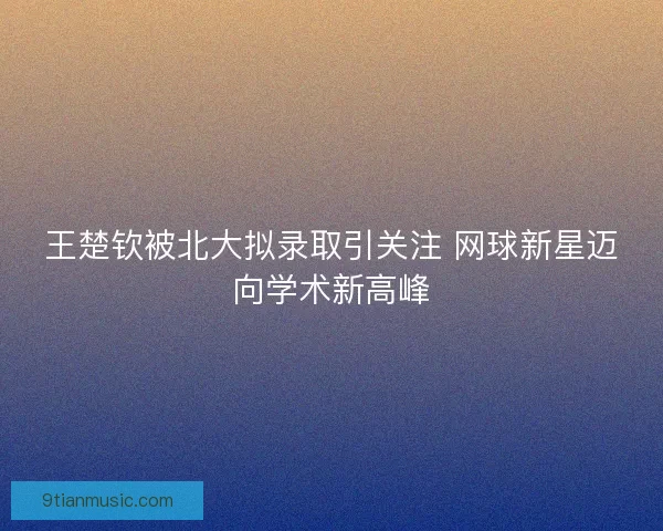 王楚钦被北大拟录取引关注 网球新星迈向学术新高峰