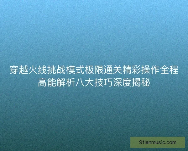穿越火线挑战模式极限通关精彩操作全程高能解析八大技巧深度揭秘 穿越火线挑战模式极限通关精彩操作全程高能解析八大技巧深度揭秘