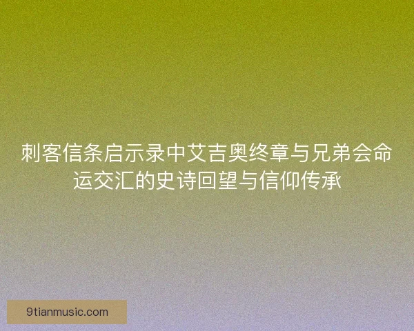 刺客信条启示录中艾吉奥终章与兄弟会命运交汇的史诗回望与信仰传承