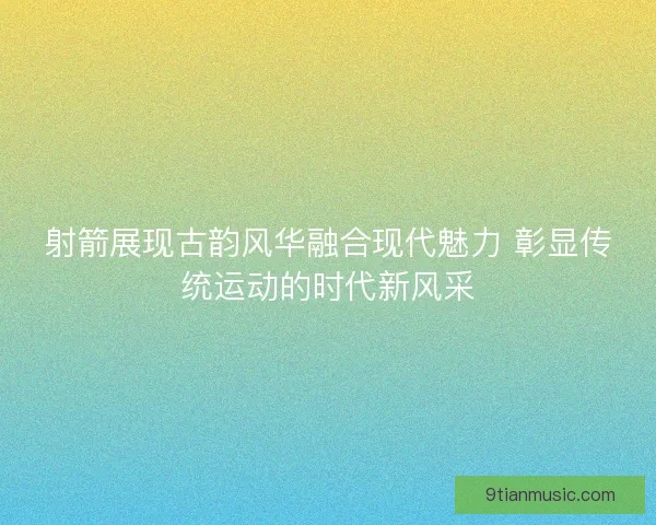 射箭展现古韵风华融合现代魅力 彰显传统运动的时代新风采