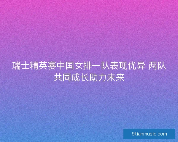 瑞士精英赛中国女排一队表现优异 两队共同成长助力未来