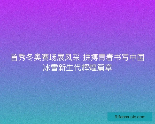 首秀冬奥赛场展风采 拼搏青春书写中国冰雪新生代辉煌篇章 首秀冬奥赛场展风采 拼搏青春书写中国冰雪新生代辉煌篇章