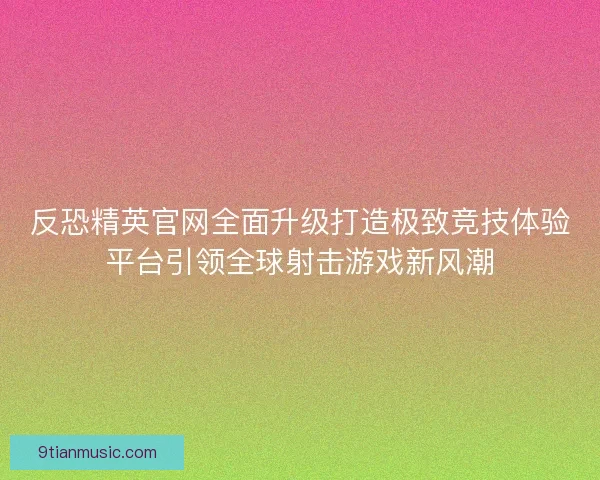 反恐精英官网全面升级打造极致竞技体验平台引领全球射击游戏新风潮