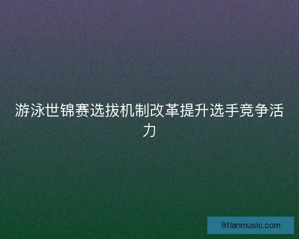 游泳世锦赛选拔机制改革提升选手竞争活力