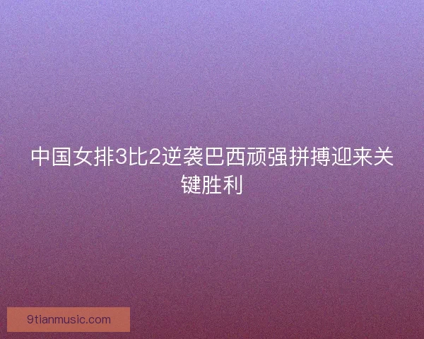 中国女排3比2逆袭巴西顽强拼搏迎来关键胜利