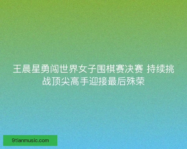 王晨星勇闯世界女子围棋赛决赛 持续挑战顶尖高手迎接最后殊荣 王晨星勇闯世界女子围棋赛决赛 持续挑战顶尖高手迎接最后殊荣