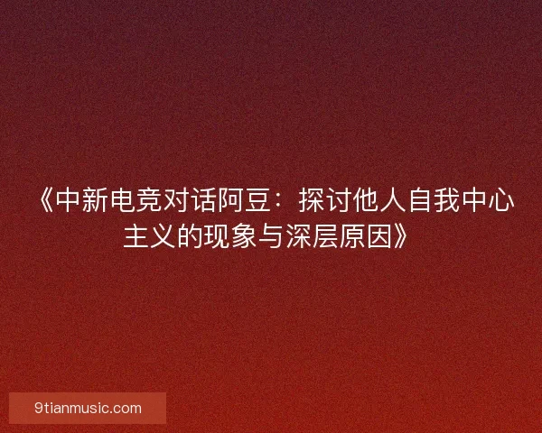 《中新电竞对话阿豆：探讨他人自我中心主义的现象与深层原因》