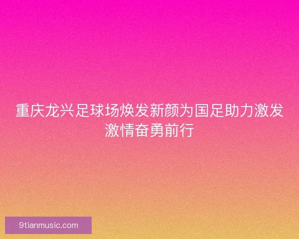 重庆龙兴足球场焕发新颜为国足助力激发激情奋勇前行 重庆龙兴足球场焕发新颜为国足助力激发激情奋勇前行