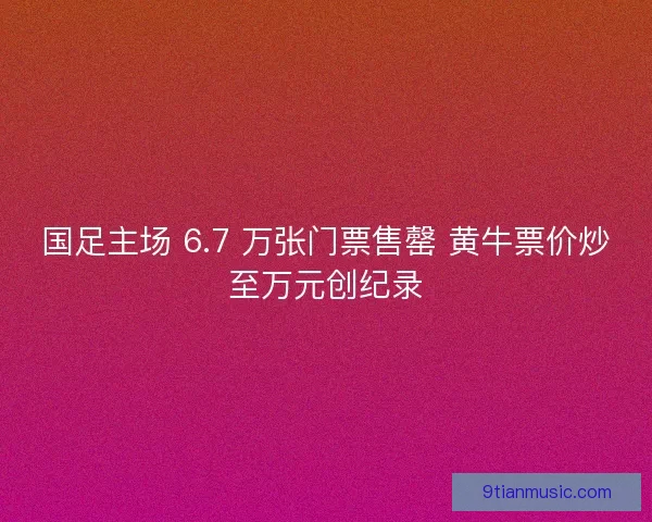 国足主场 6.7 万张门票售罄 黄牛票价炒至万元创纪录