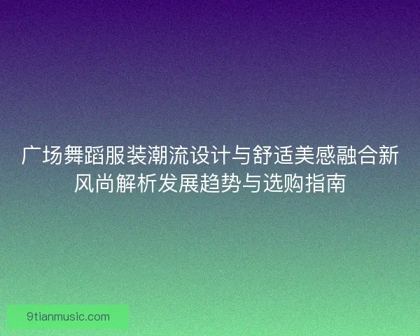 广场舞蹈服装潮流设计与舒适美感融合新风尚解析发展趋势与选购指南 广场舞蹈服装潮流设计与舒适美感融合新风尚解析发展趋势与选购指南