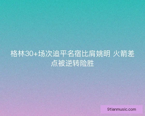 格林30+场次追平名宿比肩姚明 火箭差点被逆转险胜