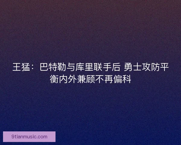 王猛：巴特勒与库里联手后 勇士攻防平衡内外兼顾不再偏科