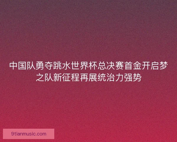 中国队勇夺跳水世界杯总决赛首金开启梦之队新征程再展统治力强势