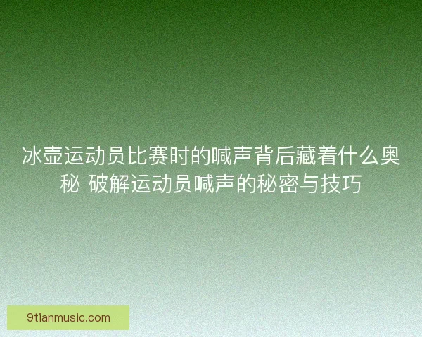 冰壶运动员比赛时的喊声背后藏着什么奥秘 破解运动员喊声的秘密与技巧
