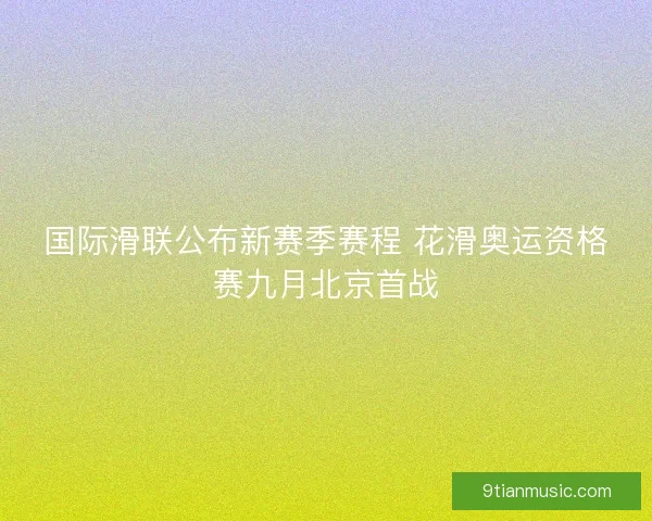 国际滑联公布新赛季赛程 花滑奥运资格赛九月北京首战