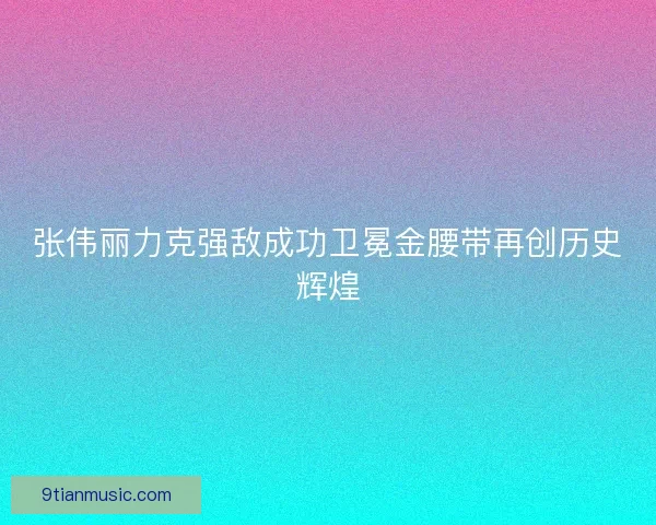 张伟丽力克强敌成功卫冕金腰带再创历史辉煌 张伟丽力克强敌成功卫冕金腰带再创历史辉煌