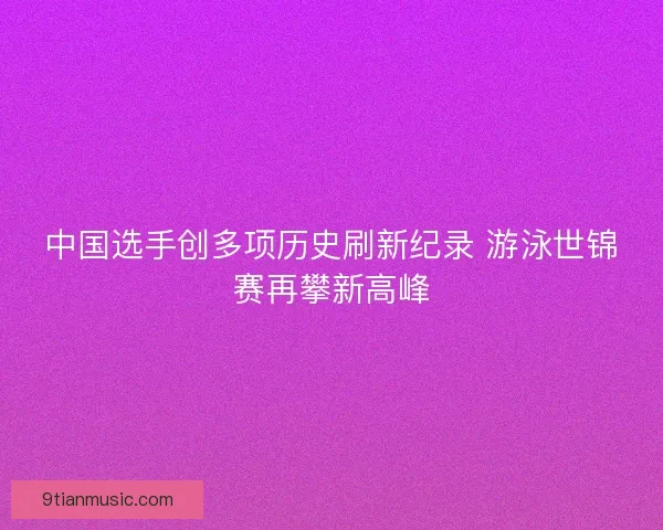 中国选手创多项历史刷新纪录 游泳世锦赛再攀新高峰 中国选手创多项历史刷新纪录 游泳世锦赛再攀新高峰