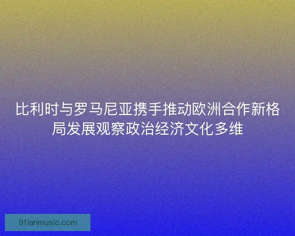 比利时与罗马尼亚携手推动欧洲合作新格局发展观察政治经济文化多维 比利时与罗马尼亚携手推动欧洲合作新格局发展观察政治经济文化多维