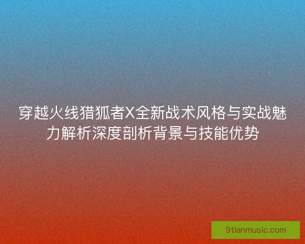 穿越火线猎狐者X全新战术风格与实战魅力解析深度剖析背景与技能优势 穿越火线猎狐者X全新战术风格与实战魅力解析深度剖析背景与技能优势