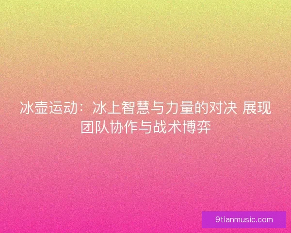 冰壶运动:冰上智慧与力量的对决 展现团队协作与战术博弈 冰壶运动:冰上智慧与力量的对决 展现团队协作与战术博弈