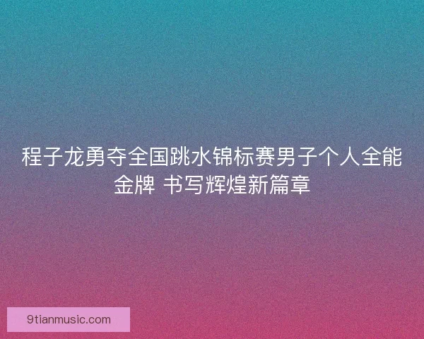 程子龙勇夺全国跳水锦标赛男子个人全能金牌 书写辉煌新篇章
